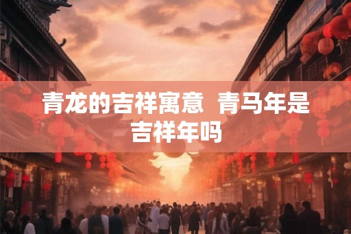 青龙的吉祥寓意  青马年是吉祥年吗