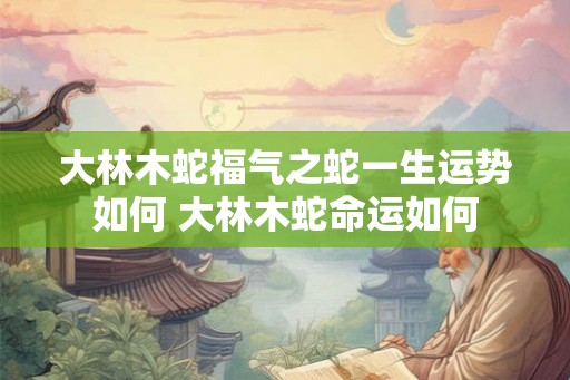 大林木蛇福气之蛇一生运势如何 大林木蛇命运如何
