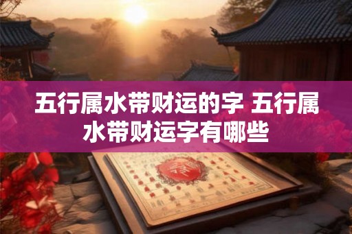 五行属水带财运的字 五行属水带财运字有哪些 五行属水带财运的字 五行属水带财运字有哪些