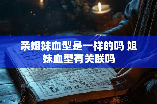 亲姐妹血型是一样的吗 姐妹血型有关联吗 亲姐妹血型是一样的吗 姐妹血型有关联吗