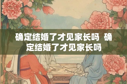确定结婚了才见家长吗  确定结婚了才见家长吗
