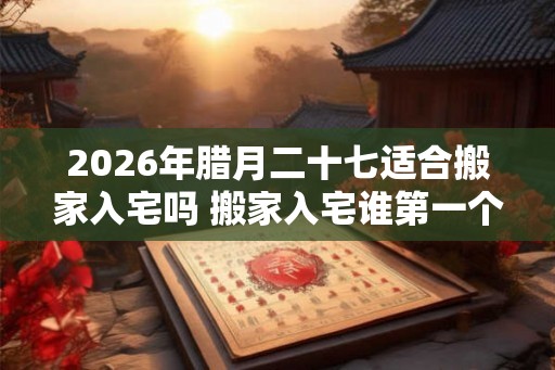 2026年腊月二十七适合搬家入宅吗 搬家入宅谁第一个进门