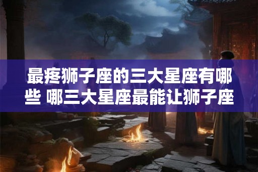 最疼狮子座的三大星座有哪些 哪三大星座最能让狮子座心疼