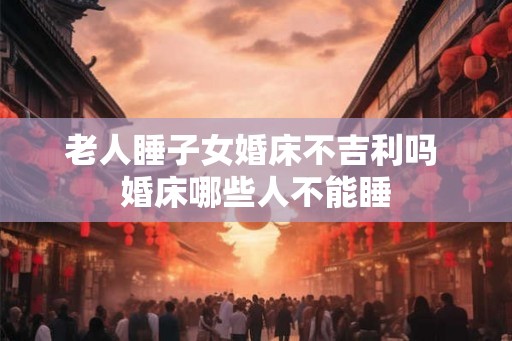 老人睡子女婚床不吉利吗 婚床哪些人不能睡