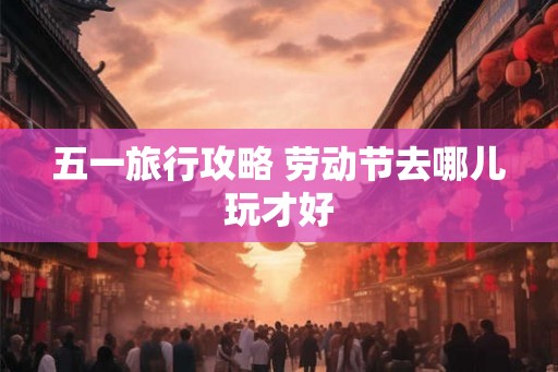 五一旅行攻略 劳动节去哪儿玩才好