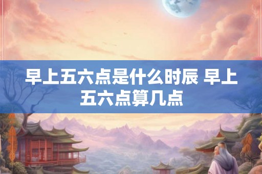早上五六点是什么时辰 早上五六点算几点