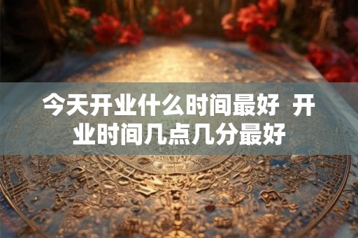 今天开业什么时间最好  开业时间几点几分最好