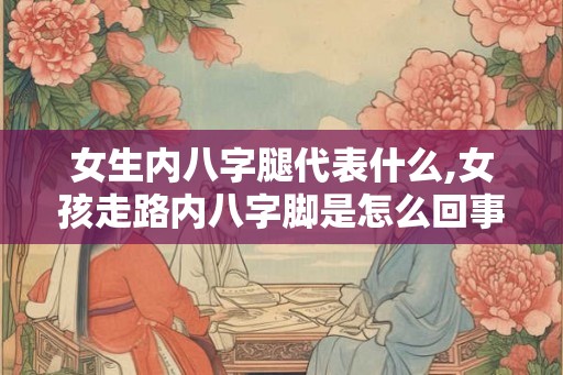 女生内八字腿代表什么,女孩走路内八字脚是怎么回事？