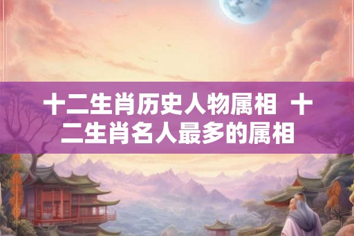 十二生肖历史人物属相  十二生肖名人最多的属相