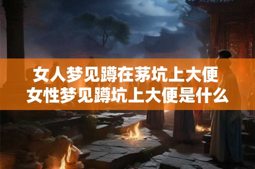 女人梦见蹲在茅坑上大便 女性梦见蹲坑上大便是什么意思