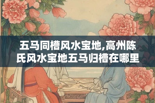五马同槽风水宝地,高州陈氏风水宝地五马归槽在哪里？