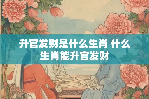 升官发财是什么生肖 什么生肖能升官发财 升官发财是什么生肖 什么生肖能升官发财
