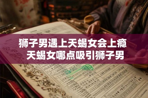 狮子男遇上天蝎女会上瘾  天蝎女哪点吸引狮子男