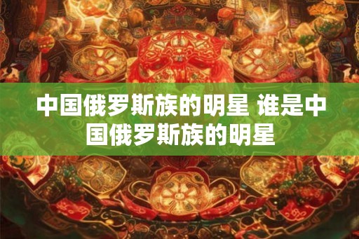 中国俄罗斯族的明星 谁是中国俄罗斯族的明星
