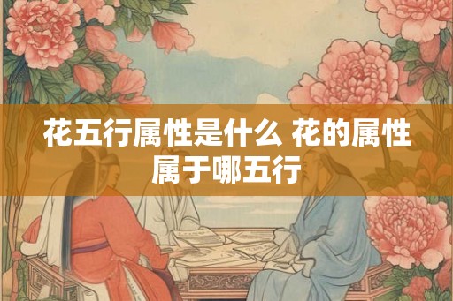 花五行属性是什么 花的属性属于哪五行 花五行属性是什么 花的属性属于哪五行