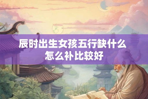 辰时出生女孩五行缺什么 怎么补比较好