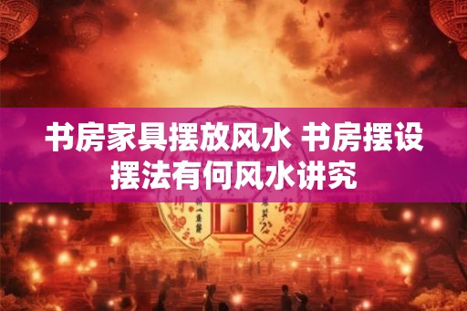 书房家具摆放风水 书房摆设摆法有何风水讲究