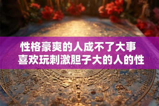 性格豪爽的人成不了大事 喜欢玩刺激胆子大的人的性格 性格豪爽的人成不了大事 喜欢玩刺激胆子大的人的性格
