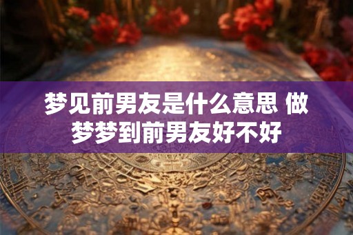 梦见前男友是什么意思 做梦梦到前男友好不好 梦见前男友是什么意思 做梦梦到前男友好不好