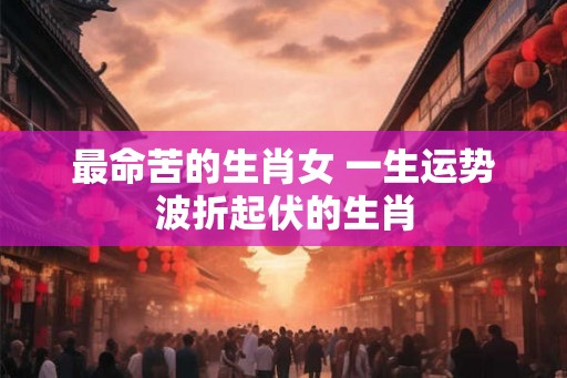 最命苦的生肖女 一生运势波折起伏的生肖