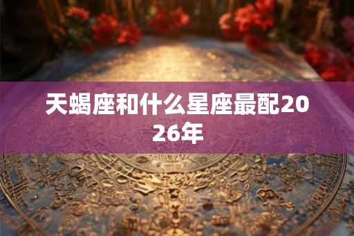 天蝎座和什么星座最配2026年 天蝎座和什么星座最配2026年