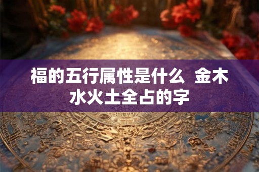 福的五行属性是什么 金木水火土全占的字 福的五行属性是什么 金木水火土全占的字