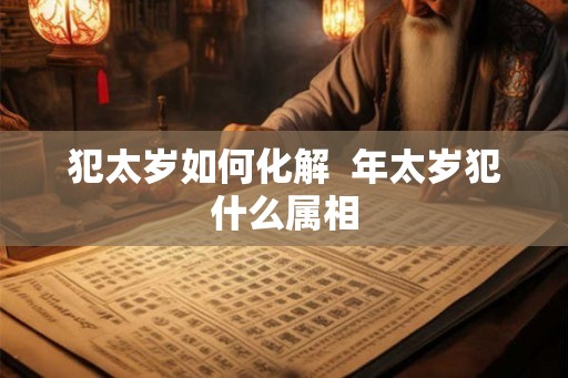 犯太岁如何化解 年太岁犯什么属相 犯太岁如何化解 年太岁犯什么属相