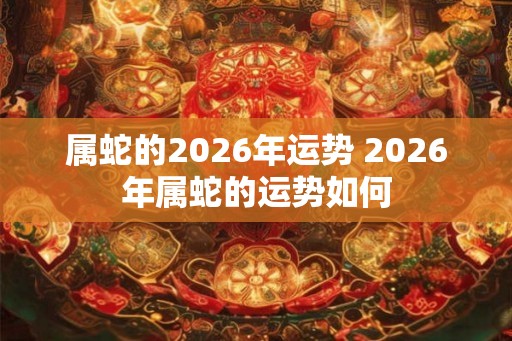 属蛇的2026年运势 2026年属蛇的运势如何 属蛇的2026年运势 2026年属蛇的运势如何