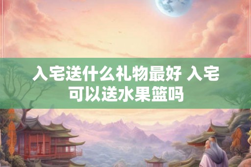 入宅送什么礼物最好 入宅可以送水果篮吗