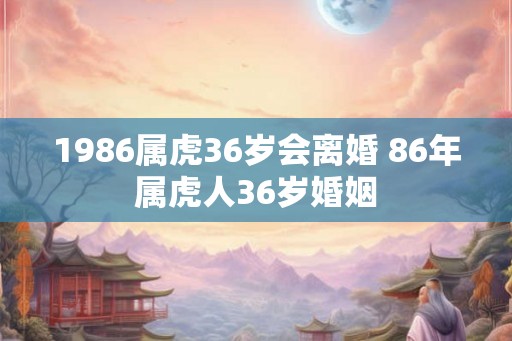 1986属虎36岁会离婚 86年属虎人36岁婚姻 1986属虎36岁会离婚 86年属虎人36岁婚姻