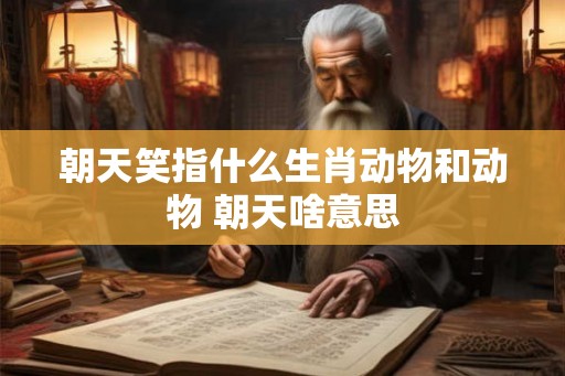 朝天笑指什么生肖动物和动物 朝天啥意思 朝天笑指什么生肖动物和动物 朝天啥意思
