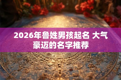 2026年鲁姓男孩起名 大气豪迈的名字推荐
