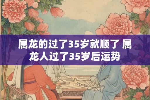 属龙的过了35岁就顺了 属龙人过了35岁后运势 属龙的过了35岁就顺了 属龙人过了35岁后运势