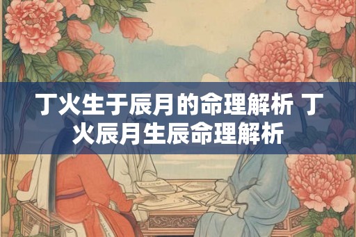 丁火生于辰月的命理解析 丁火辰月生辰命理解析