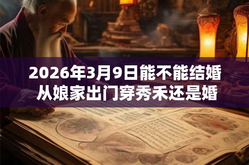 2026年3月9日能不能结婚 从娘家出门穿秀禾还是婚纱