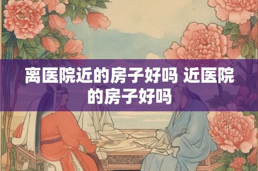 离医院近的房子好吗 近医院的房子好吗 离医院近的房子好吗 近医院的房子好吗