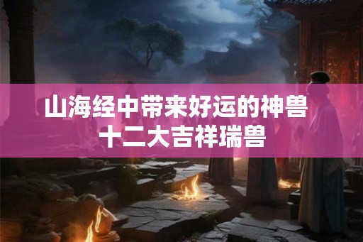 山海经中带来好运的神兽  十二大吉祥瑞兽