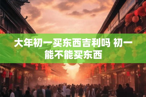 大年初一买东西吉利吗 初一能不能买东西