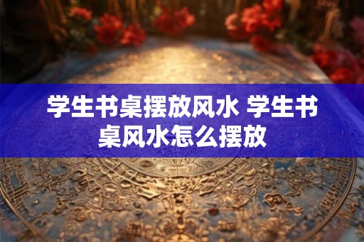 学生书桌摆放风水 学生书桌风水怎么摆放