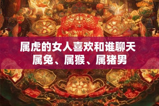 属虎的女人喜欢和谁聊天 属兔、属猴、属猪男