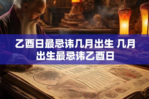 乙酉日最忌讳几月出生 几月出生最忌讳乙酉日