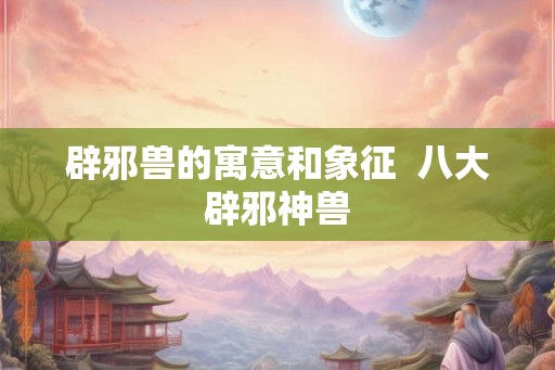 辟邪兽的寓意和象征  八大辟邪神兽