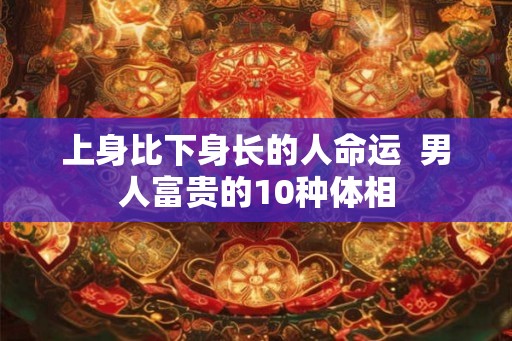 上身比下身长的人命运 男人富贵的10种体相 上身比下身长的人命运 男人富贵的10种体相