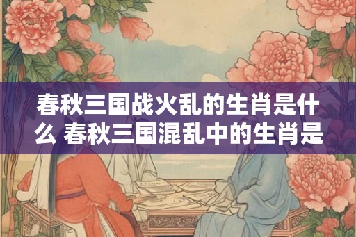 春秋三国战火乱的生肖是什么 春秋三国混乱中的生肖是什么