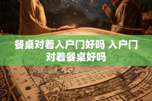 餐桌对着入户门好吗 入户门对着餐桌好吗