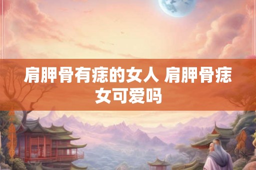 肩胛骨有痣的女人 肩胛骨痣女可爱吗