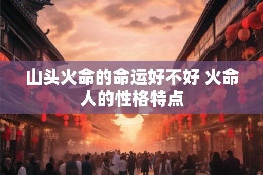 山头火命的命运好不好 火命人的性格特点 山头火命的命运好不好 火命人的性格特点