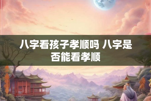八字看孩子孝顺吗 八字是否能看孝顺