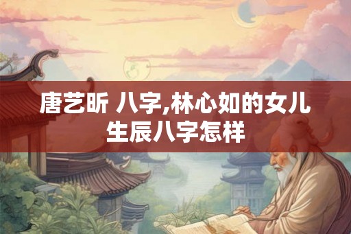 唐艺昕 八字,林心如的女儿生辰八字怎样