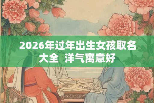 2026年过年出生女孩取名大全  洋气寓意好